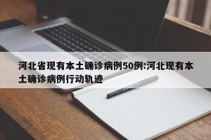河北省现有本土确诊病例50例:河北现有本土确诊病例行动轨迹