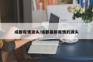 成都疫情源头/成都最新疫情的源头