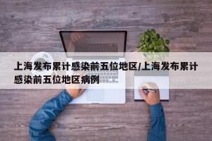 上海发布累计感染前五位地区/上海发布累计感染前五位地区病例