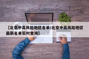 【北京中高风险地区名单/北京中高风险地区最新名单实时查询】