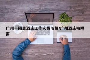 广州一隔离酒店工作人员阳性/广州酒店被隔离