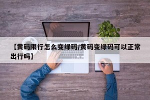 【黄码限行怎么变绿码/黄码变绿码可以正常出行吗】