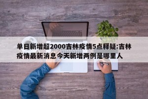 单日新增超2000吉林疫情5点释疑:吉林疫情最新消息今天新增两例是哪里人