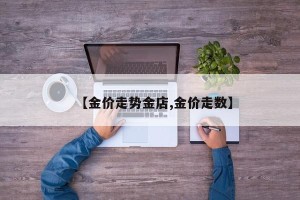 【金价走势金店,金价走数】
