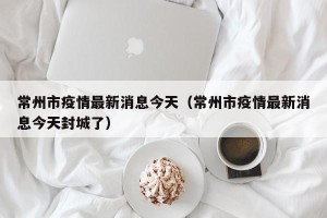常州市疫情最新消息今天（常州市疫情最新消息今天封城了）