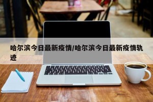 哈尔滨今日最新疫情/哈尔滨今日最新疫情轨迹