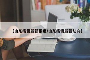 【山东疫情最新报道/山东疫情最新动向】