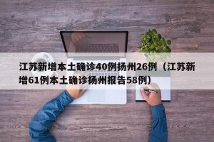 江苏新增本土确诊40例扬州26例（江苏新增61例本土确诊扬州报告58例）