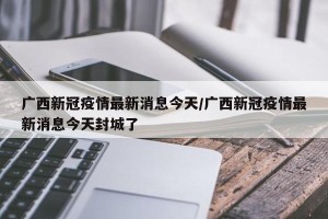 广西新冠疫情最新消息今天/广西新冠疫情最新消息今天封城了