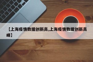 【上海疫情数据创新高,上海疫情数据创新高峰】