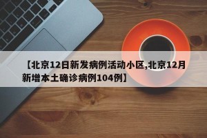 【北京12日新发病例活动小区,北京12月新增本土确诊病例104例】
