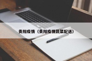 贵阳疫情（贵阳疫情蔬菜配送）
