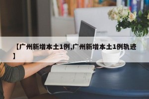 【广州新增本土1例,广州新增本土1例轨迹】