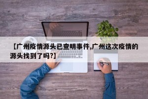 【广州疫情源头已查明事件,广州这次疫情的源头找到了吗?】
