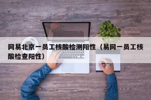 网易北京一员工核酸检测阳性（易网一员工核酸检查阳性）