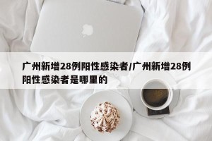 广州新增28例阳性感染者/广州新增28例阳性感染者是哪里的