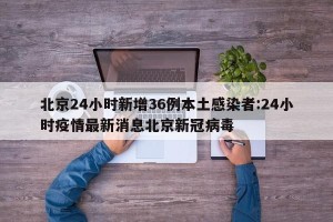 北京24小时新增36例本土感染者:24小时疫情最新消息北京新冠病毒