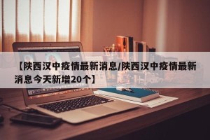 【陕西汉中疫情最新消息/陕西汉中疫情最新消息今天新增20个】
