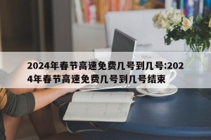 2024年春节高速免费几号到几号:2024年春节高速免费几号到几号结束