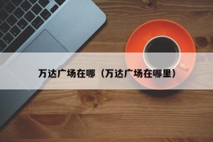 万达广场在哪（万达广场在哪里）