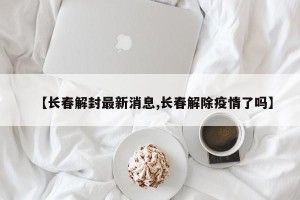 【长春解封最新消息,长春解除疫情了吗】