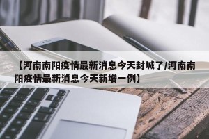 【河南南阳疫情最新消息今天封城了/河南南阳疫情最新消息今天新增一例】