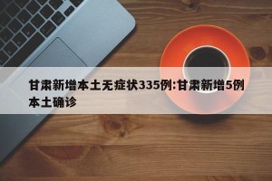 甘肃新增本土无症状335例:甘肃新增5例本土确诊
