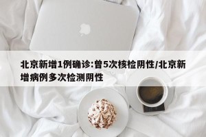 北京新增1例确诊:曾5次核检阴性/北京新增病例多次检测阴性