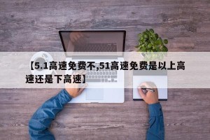 【5.1高速免费不,51高速免费是以上高速还是下高速】