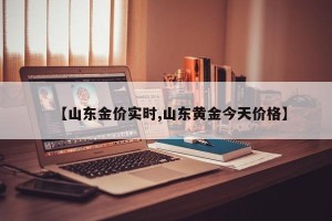 【山东金价实时,山东黄金今天价格】