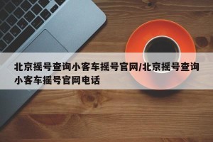 北京摇号查询小客车摇号官网/北京摇号查询小客车摇号官网电话