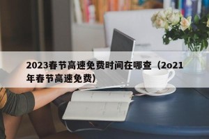 2023春节高速免费时间在哪查（2o21年春节高速免费）