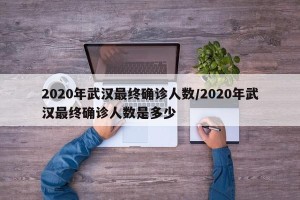 2020年武汉最终确诊人数/2020年武汉最终确诊人数是多少