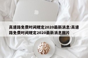 高速路免费时间规定2020最新消息:高速路免费时间规定2020最新消息图片