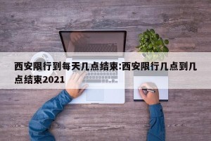 西安限行到每天几点结束:西安限行几点到几点结束2021