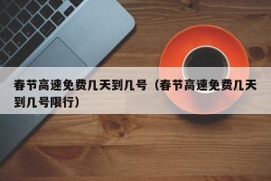 春节高速免费几天到几号（春节高速免费几天到几号限行）