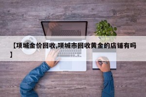 【项城金价回收,项城市回收黄金的店铺有吗】