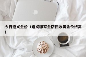 今日遵义金价（遵义哪家金店回收黄金价格高）