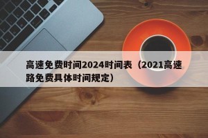 高速免费时间2024时间表（2021高速路免费具体时间规定）