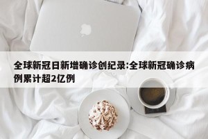 全球新冠日新增确诊创纪录:全球新冠确诊病例累计超2亿例