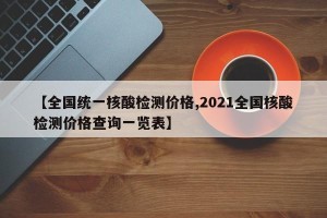 【全国统一核酸检测价格,2021全国核酸检测价格查询一览表】