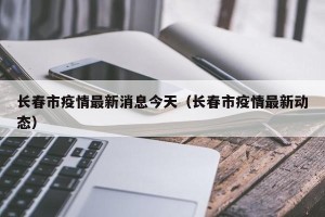 长春市疫情最新消息今天（长春市疫情最新动态）