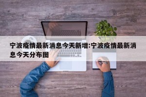 宁波疫情最新消息今天新增:宁波疫情最新消息今天分布图