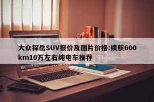 大众探岳SUV报价及图片价格:续航600km10万左右纯电车推荐