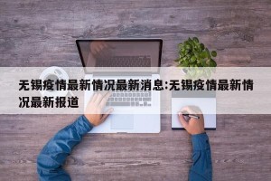 无锡疫情最新情况最新消息:无锡疫情最新情况最新报道