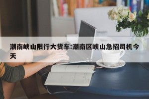 潮南峡山限行大货车:潮南区峡山急招司机今天