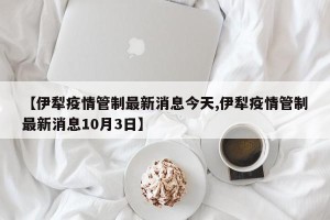 【伊犁疫情管制最新消息今天,伊犁疫情管制最新消息10月3日】