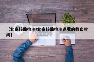 【北京核酸检测/北京核酸检测退费的截止时间】