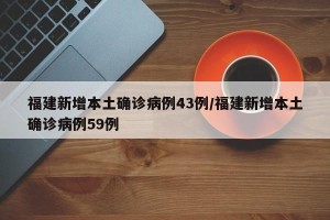 福建新增本土确诊病例43例/福建新增本土确诊病例59例