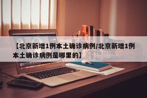 【北京新增1例本土确诊病例/北京新增1例本土确诊病例是哪里的】